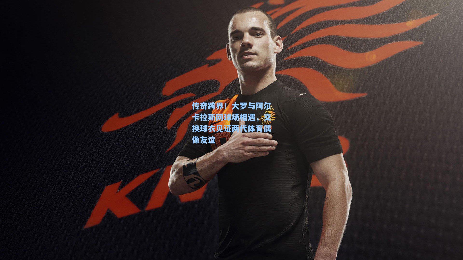 传奇跨界!大罗与阿尔卡拉斯网球场相遇,交换球衣见证两代体育偶像友谊